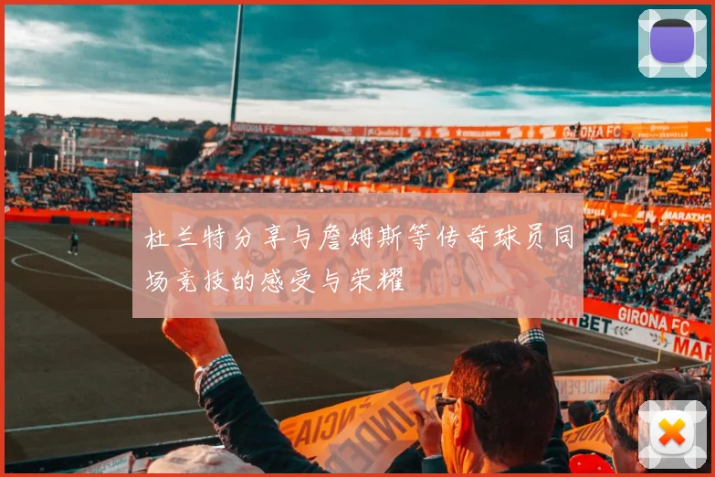 杜兰特分享与詹姆斯等传奇球员同场竞技的感受与荣耀