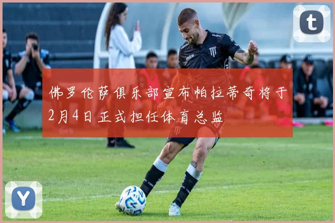 佛罗伦萨俱乐部宣布帕拉蒂奇将于2月4日正式担任体育总监