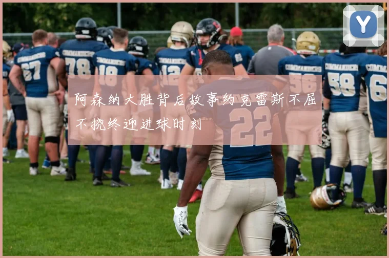 阿森纳大胜背后故事约克雷斯不屈不挠终迎进球时刻