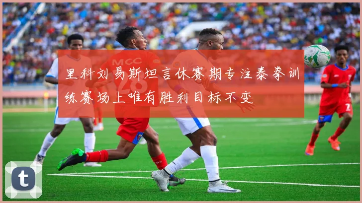里科刘易斯坦言休赛期专注泰拳训练赛场上唯有胜利目标不变