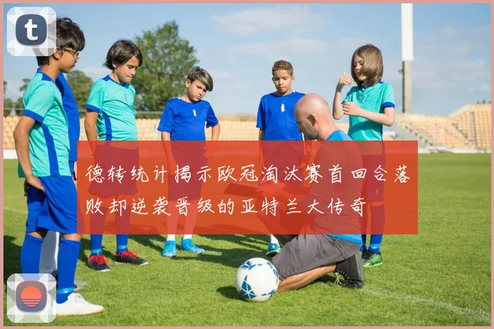 德转统计揭示欧冠淘汰赛首回合落败却逆袭晋级的亚特兰大传奇