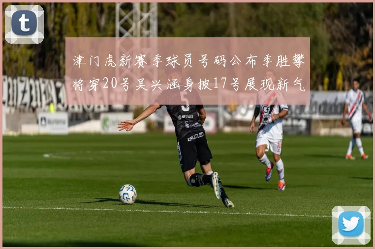 津门虎新赛季球员号码公布季胜攀将穿20号吴兴涵身披17号展现新气象