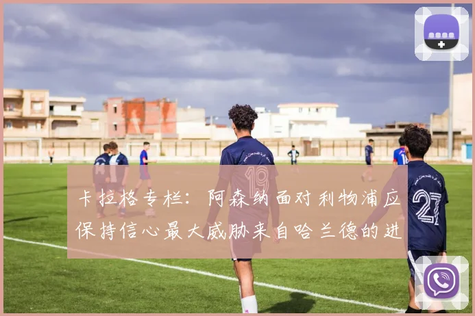 卡拉格专栏：阿森纳面对利物浦应保持信心最大威胁来自哈兰德的进攻能力