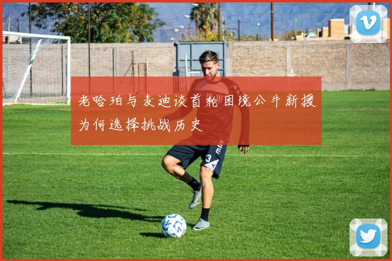 老哈珀与麦迪谈首轮困境公牛新援为何选择挑战历史