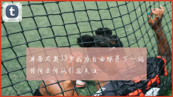 库蒂尼奥33岁成为自由球员下一站将何去何从引发关注