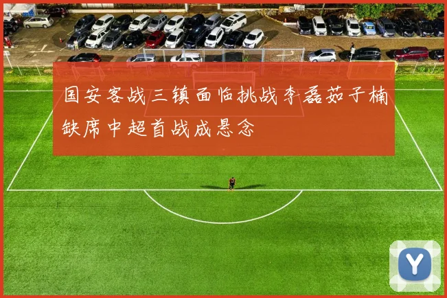国安客战三镇面临挑战李磊茹子楠缺席中超首战成悬念