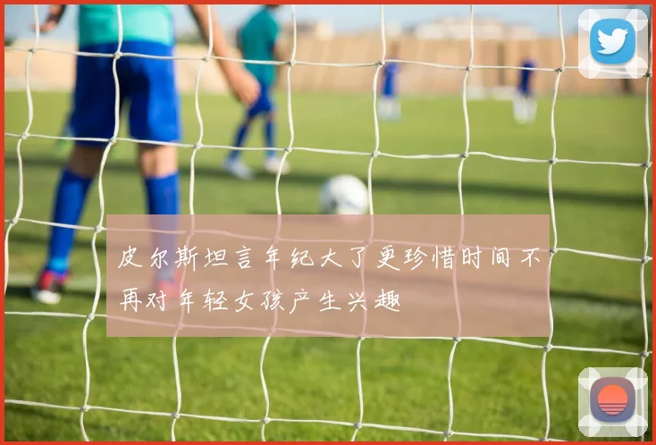 皮尔斯坦言年纪大了更珍惜时间不再对年轻女孩产生兴趣