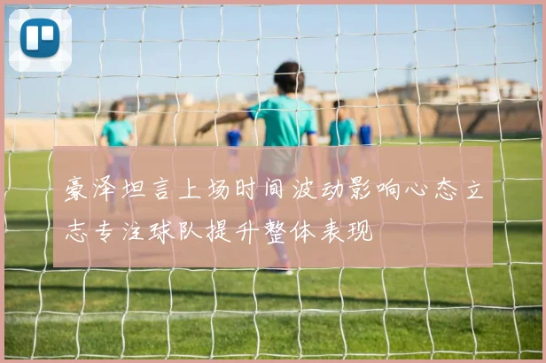 豪泽坦言上场时间波动影响心态立志专注球队提升整体表现