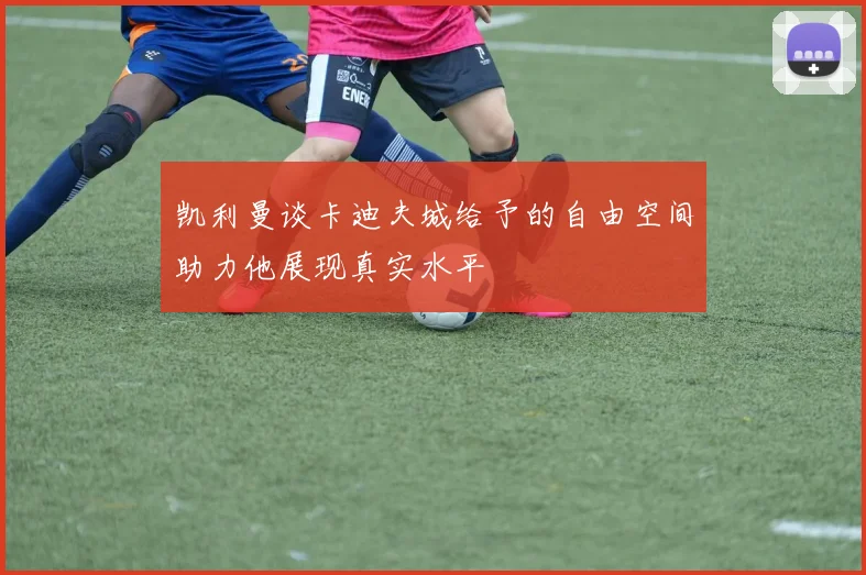 凯利曼谈卡迪夫城给予的自由空间助力他展现真实水平