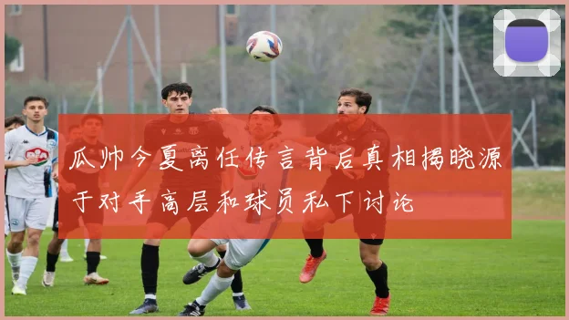 瓜帅今夏离任传言背后真相揭晓源于对手高层和球员私下讨论